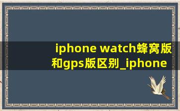 iphone watch蜂窝版和gps版区别_iphone watch41mm跟45mm的区别